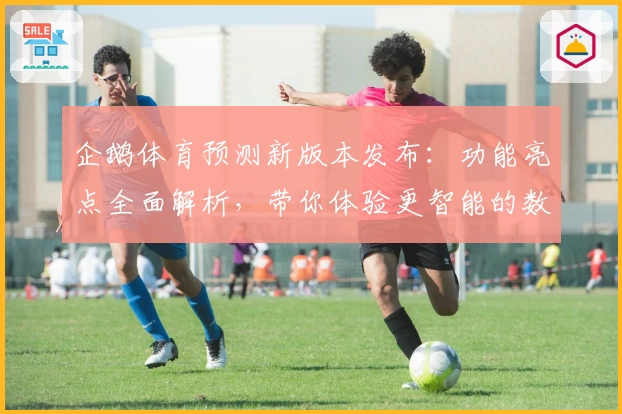 企鹅体育预测新版本发布：功能亮点全面解析，带你体验更智能的数据分析与赛事预判