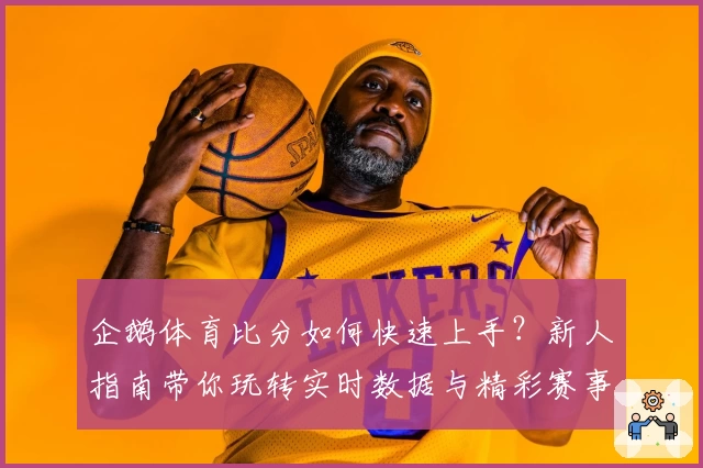 企鹅体育比分如何快速上手？新人指南带你玩转实时数据与精彩赛事解析