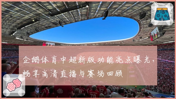 企鹅体育中超新版功能亮点曝光，畅享高清直播与赛场回顾