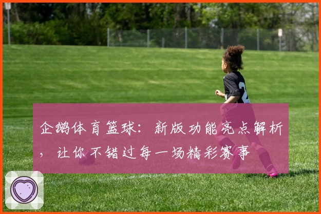 企鹅体育篮球：新版功能亮点解析，让你不错过每一场精彩赛事