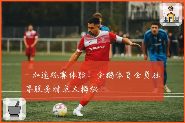 - 加速观赛体验！企鹅体育会员独享服务特点大揭秘