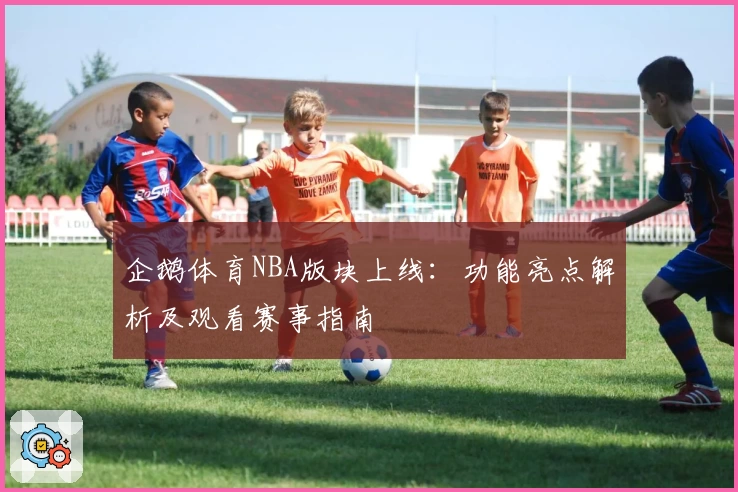 企鹅体育NBA版块上线：功能亮点解析及观看赛事指南