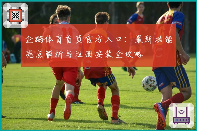 企鹅体育首页官方入口:最新功能亮点解析与注册安装全攻略