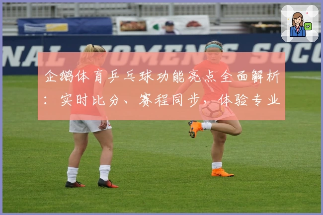 企鹅体育乒乓球功能亮点全面解析：实时比分、赛程同步，体验专业赛事服务