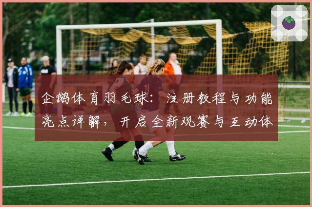 企鹅体育羽毛球:注册教程与功能亮点详解,开启全新观赛与互动体验