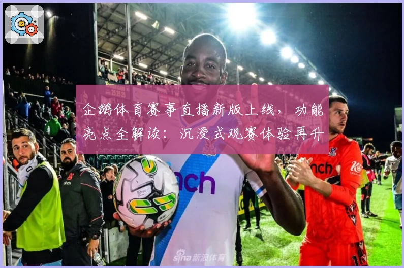 企鹅体育赛事直播新版上线，功能亮点全解读：沉浸式观赛体验再升级！